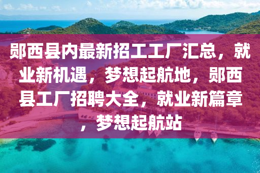 郧西县内最新招工工厂汇总，就业新机遇，梦想起航地，郧西县工厂招聘大全，就业新篇章，梦想起航站