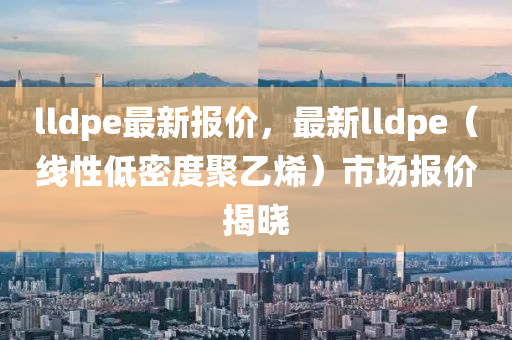 lldpe最新报价，最新lldpe（线性低密度聚乙烯）市场报价揭晓