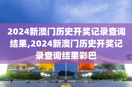 2024新澳门历史开奖记录查询结果,2024新澳门历史开奖记录查询结果彩巴