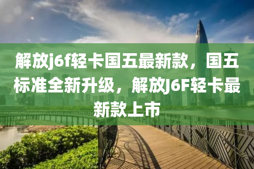 解放j6f轻卡国五最新款，国五标准全新升级，解放J6F轻卡最新款上市