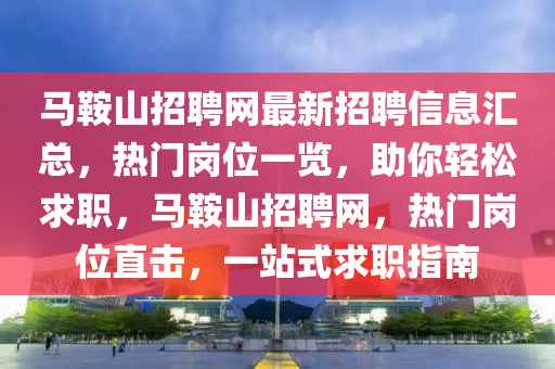 马鞍山招聘网最新招聘信息汇总，热门岗位一览，助你轻松求职，马鞍山招聘网，热门岗位直击，一站式求职指南