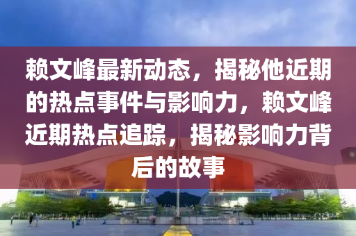 赖文峰最新动态，揭秘他近期的热点事件与影响力，赖文峰近期热点追踪，揭秘影响力背后的故事