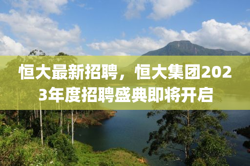 恒大最新招聘，恒大集团2023年度招聘盛典即将开启