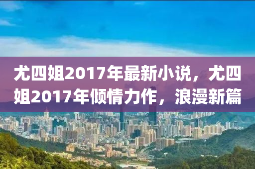 尤四姐2017年最新小说，尤四姐2017年倾情力作，浪漫新篇