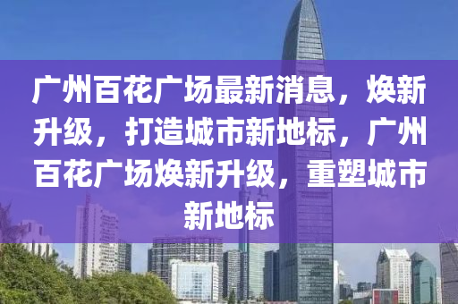 广州百花广场最新消息，焕新升级，打造城市新地标，广州百花广场焕新升级，重塑城市新地标