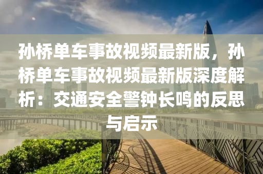 孙桥单车事故视频最新版，孙桥单车事故视频最新版深度解析：交通安全警钟长鸣的反思与启示