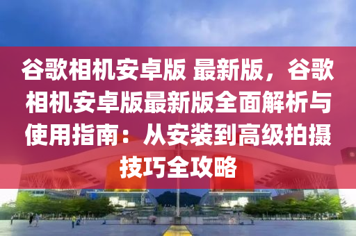 谷歌相机安卓版 最新版，谷歌相机安卓版最新版全面解析与使用指南：从安装到高级拍摄技巧全攻略