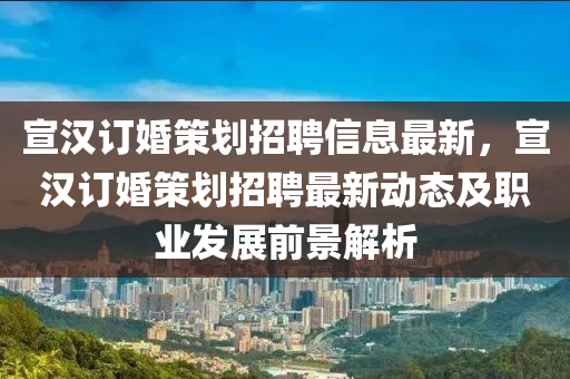 宣汉订婚策划招聘信息最新，宣汉订婚策划招聘最新动态及职业发展前景解析