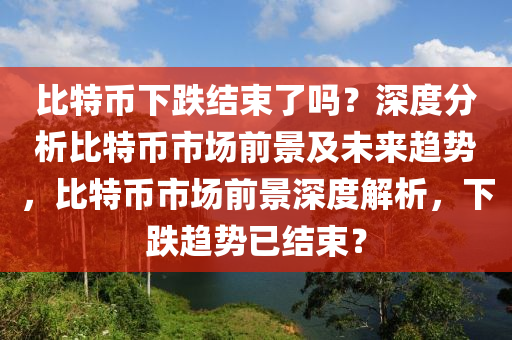 比特币下跌结束了吗？深度分析比特币市场前景及未来趋势，比特币市场前景深度解析，下跌趋势已结束？