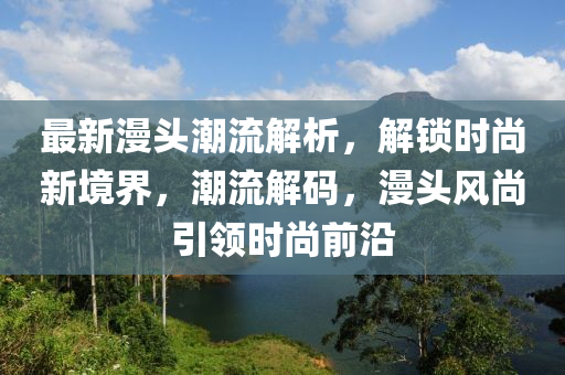 最新漫头潮流解析，解锁时尚新境界，潮流解码，漫头风尚引领时尚前沿