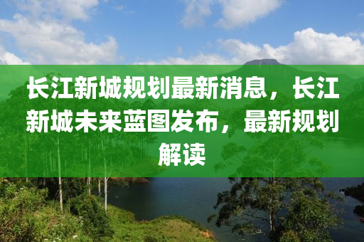 长江新城规划最新消息，长江新城未来蓝图发布，最新规划解读