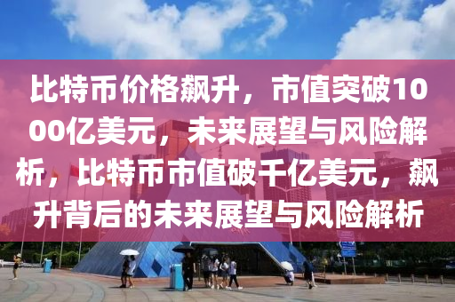 比特币价格飙升，市值突破1000亿美元，未来展望与风险解析，比特币市值破千亿美元，飙升背后的未来展望与风险解析