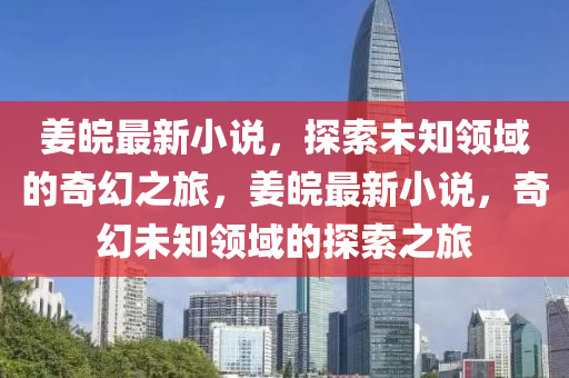 姜皖最新小说，探索未知领域的奇幻之旅，姜皖最新小说，奇幻未知领域的探索之旅