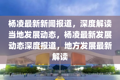 杨凌最新新闻报道，深度解读当地发展动态，杨凌最新发展动态深度报道，地方发展最新解读