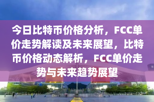 今日比特币价格分析，FCC单价走势解读及未来展望，比特币价格动态解析，FCC单价走势与未来趋势展望