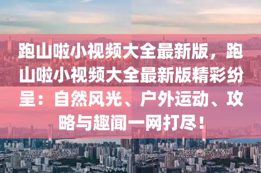 跑山啦小视频大全最新版，跑山啦小视频大全最新版精彩纷呈：自然风光、户外运动、攻略与趣闻一网打尽！