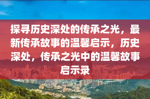 探寻历史深处的传承之光，最新传承故事的温馨启示，历史深处，传承之光中的温馨故事启示录