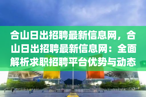 合山日出招聘最新信息网，合山日出招聘最新信息网：全面解析求职招聘平台优势与动态