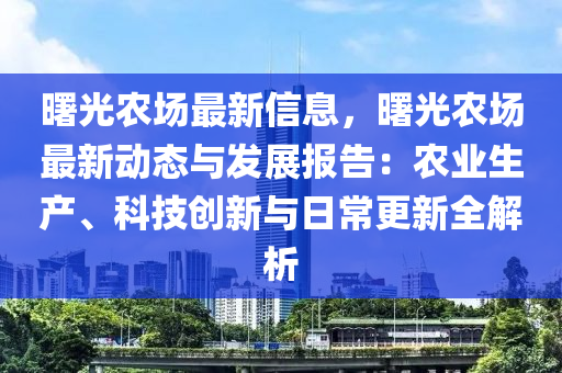 曙光农场最新信息，曙光农场最新动态与发展报告：农业生产、科技创新与日常更新全解析