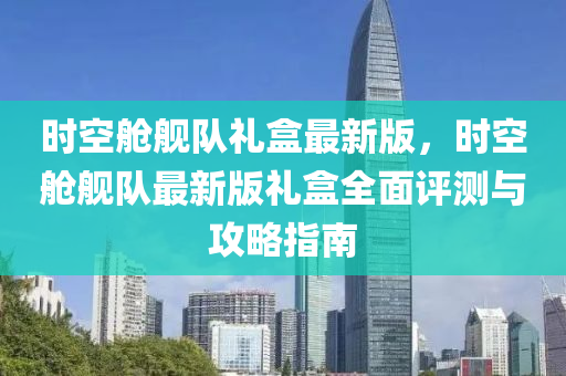 时空舱舰队礼盒最新版，时空舱舰队最新版礼盒全面评测与攻略指南