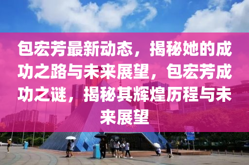 包宏芳最新动态，揭秘她的成功之路与未来展望，包宏芳成功之谜，揭秘其辉煌历程与未来展望