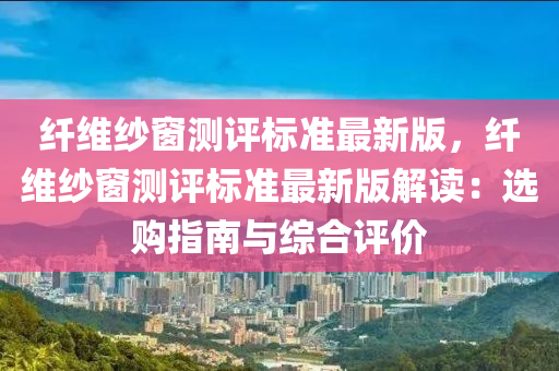 纤维纱窗测评标准最新版，纤维纱窗测评标准最新版解读：选购指南与综合评价