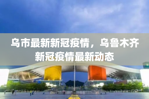 乌市最新新冠疫情，乌鲁木齐新冠疫情最新动态