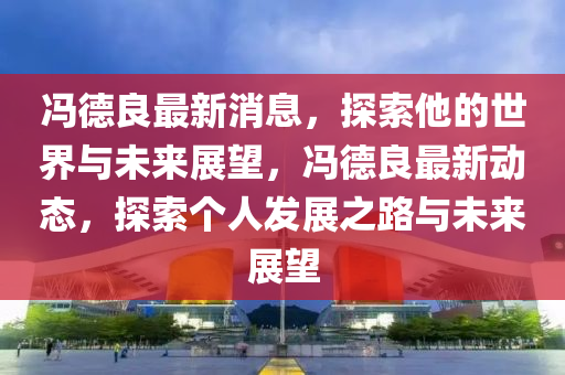 冯德良最新消息，探索他的世界与未来展望，冯德良最新动态，探索个人发展之路与未来展望