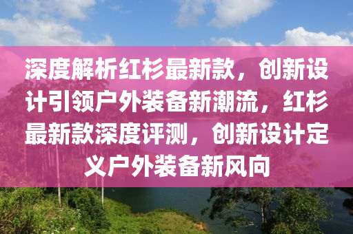 深度解析红杉最新款，创新设计引领户外装备新潮流，红杉最新款深度评测，创新设计定义户外装备新风向