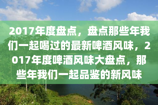 2017年度盘点，盘点那些年我们一起喝过的最新啤酒风味，2017年度啤酒风味大盘点，那些年我们一起品鉴的新风味