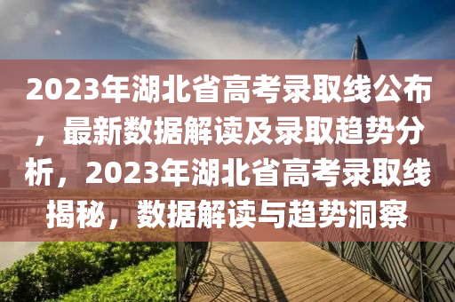 2023年湖北省高考录取线公布，最新数据解读及录取趋势分析，2023年湖北省高考录取线揭秘，数据解读与趋势洞察