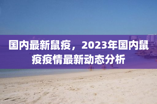 国内最新鼠疫，2023年国内鼠疫疫情最新动态分析