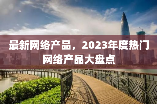 最新网络产品，2023年度热门网络产品大盘点