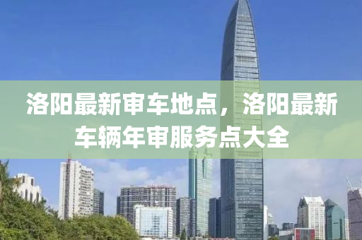 洛阳最新审车地点，洛阳最新车辆年审服务点大全