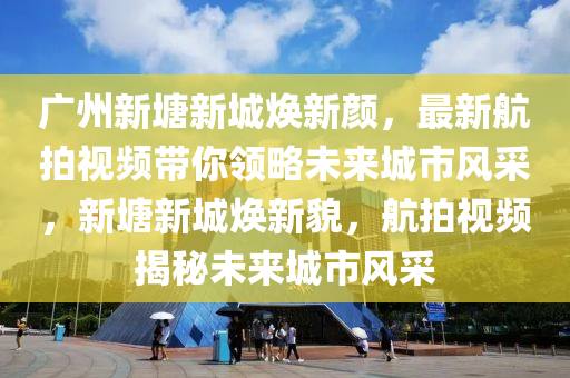 广州新塘新城焕新颜，最新航拍视频带你领略未来城市风采，新塘新城焕新貌，航拍视频揭秘未来城市风采