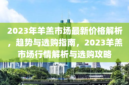 2023年羊羔市场最新价格解析，趋势与选购指南，2023羊羔市场行情解析与选购攻略