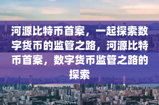 河源比特币首案，一起探索数字货币的监管之路，河源比特币首案，数字货币监管之路的探索