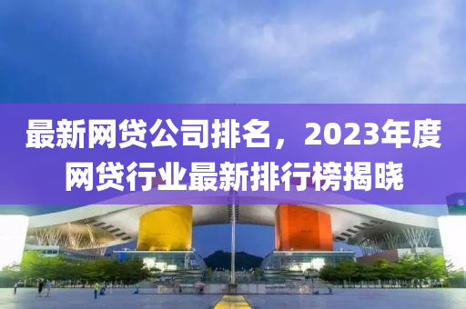 最新网贷公司排名，2023年度网贷行业最新排行榜揭晓