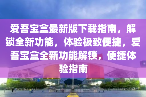 爱吾宝盒最新版下载指南，解锁全新功能，体验极致便捷，爱吾宝盒全新功能解锁，便捷体验指南