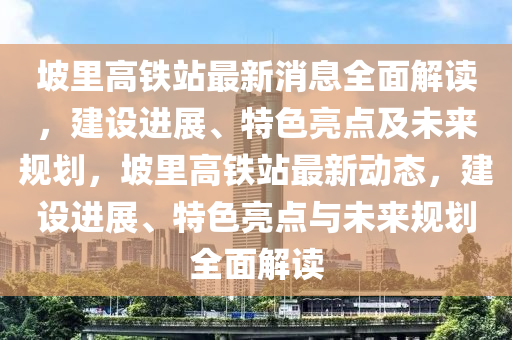 坡里高铁站最新消息全面解读，建设进展、特色亮点及未来规划，坡里高铁站最新动态，建设进展、特色亮点与未来规划全面解读