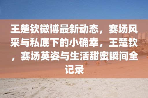 王楚钦微博最新动态，赛场风采与私底下的小确幸，王楚钦，赛场英姿与生活甜蜜瞬间全记录