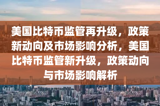 美国比特币监管再升级，政策新动向及市场影响分析，美国比特币监管新升级，政策动向与市场影响解析