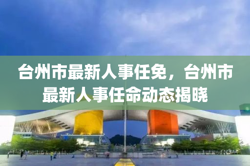 台州市最新人事任免，台州市最新人事任命动态揭晓