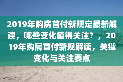 2019年购房首付新规定最新解读，哪些变化值得关注？，2019年购房首付新规解读，关键变化与关注要点