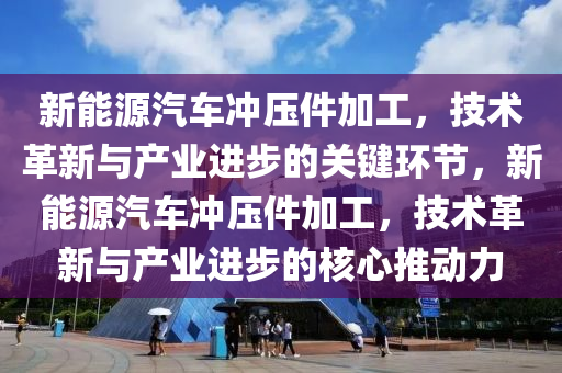 新能源汽车冲压件加工，技术革新与产业进步的关键环节，新能源汽车冲压件加工，技术革新与产业进步的核心推动力