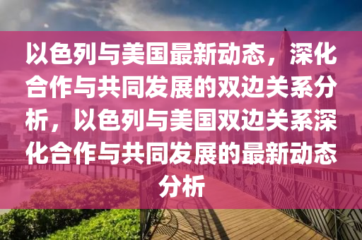 以色列与美国最新动态，深化合作与共同发展的双边关系分析，以色列与美国双边关系深化合作与共同发展的最新动态分析