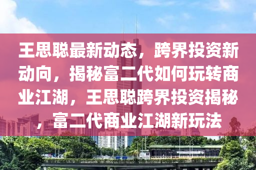 王思聪最新动态，跨界投资新动向，揭秘富二代如何玩转商业江湖，王思聪跨界投资揭秘，富二代商业江湖新玩法