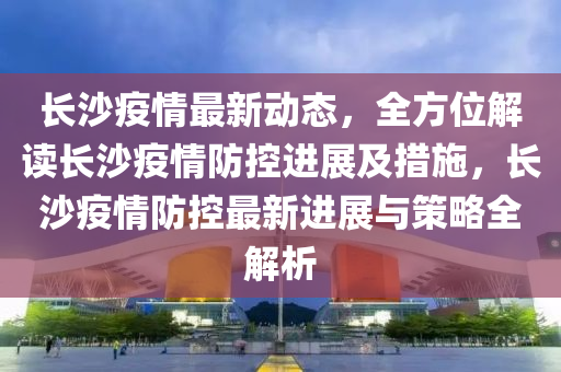 长沙疫情最新动态，全方位解读长沙疫情防控进展及措施，长沙疫情防控最新进展与策略全解析