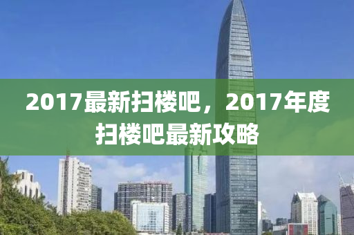 2017最新扫楼吧，2017年度扫楼吧最新攻略