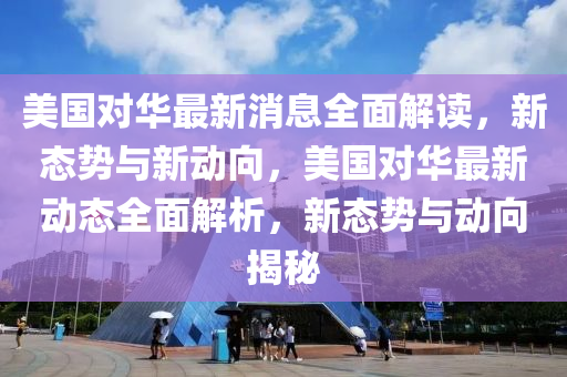 美国对华最新消息全面解读，新态势与新动向，美国对华最新动态全面解析，新态势与动向揭秘